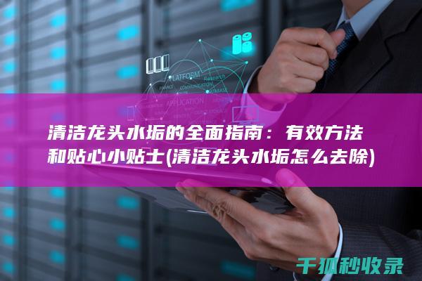 清洁龙头水垢的全面指南：有效方法和贴心小贴士 (清洁龙头水垢怎么去除)