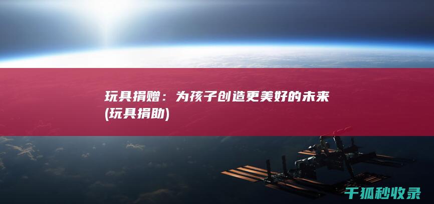 玩具捐赠：为孩子创造更美好的未来 (玩具捐助)