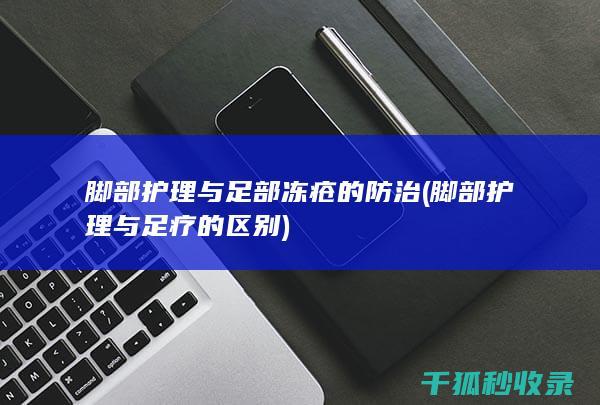 脚部护理与足部冻疮的防治 (脚部护理与足疗的区别)