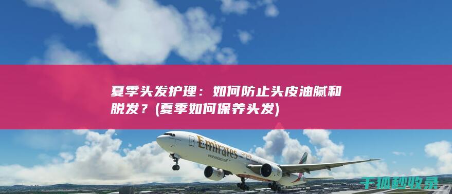 夏季头发护理：如何防止头皮油腻和脱发？ (夏季如何保养头发)