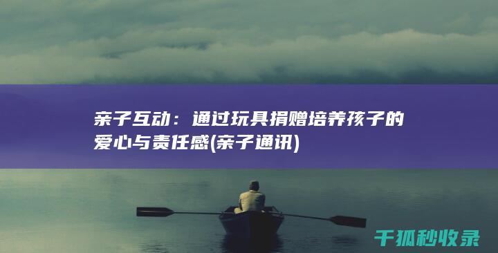 亲子互动：通过玩具捐赠培养孩子的爱心与责任感 (亲子通讯)