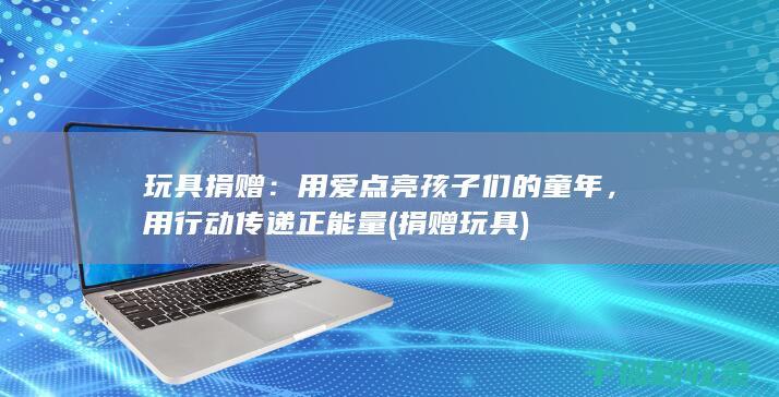 玩具捐赠：用爱点亮孩子们的童年，用行动传递正能量 (捐赠 玩具)