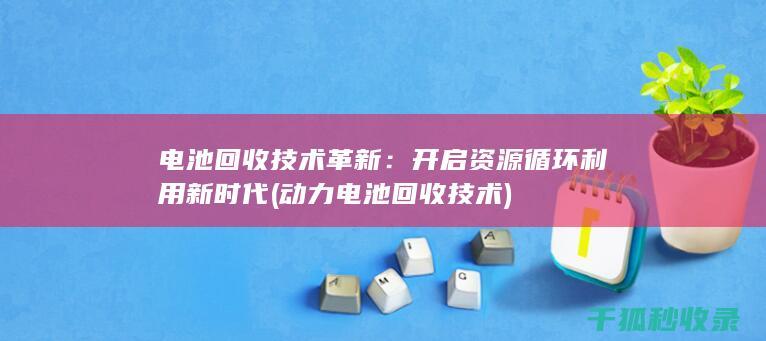 电池回收技术革新：开启资源循环利用新时代 (动力电池回收技术)