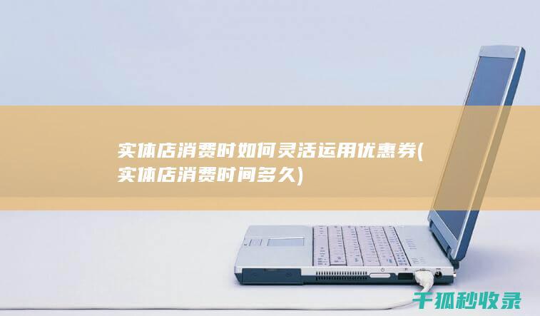 实体店消费时如何灵活运用优惠券 (实体店消费时间多久)