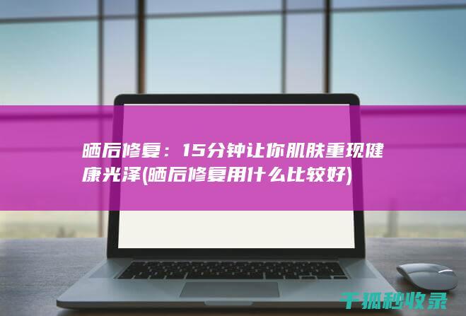 晒后修复：15分钟让你肌肤重现健康光泽 (晒后修复用什么比较好)