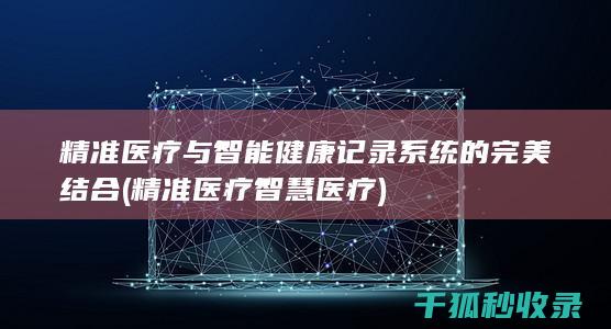 精准医疗与智能健康记录系统的完美结合 (精准医疗智慧医疗)