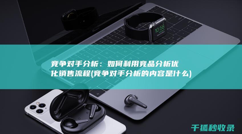 竞争对手分析：如何利用竞品分析优化销售流程 (竞争对手分析的内容是什么)